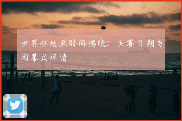 世界杯结束时间揭晓：决赛日期与闭幕式详情