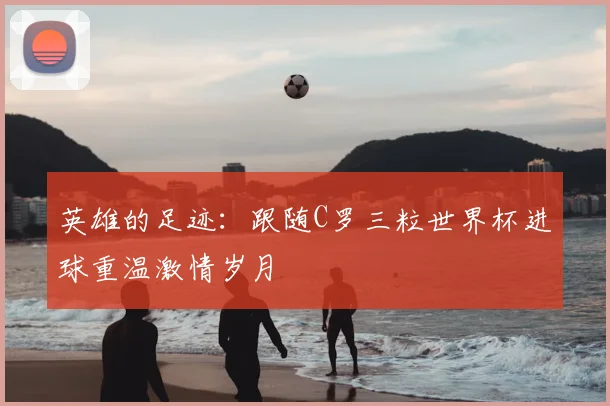 英雄的足迹：跟随C罗三粒世界杯进球重温激情岁月
