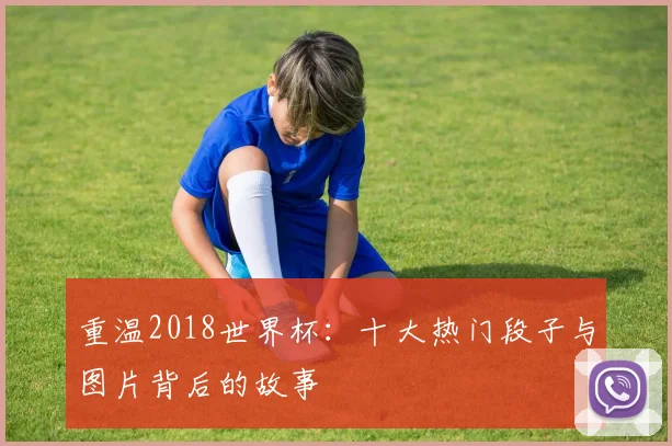 重温2018世界杯：十大热门段子与图片背后的故事
