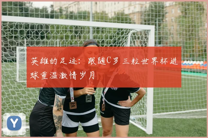 英雄的足迹：跟随C罗三粒世界杯进球重温激情岁月