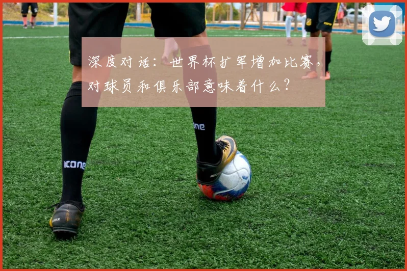 深度对话:世界杯扩军增加比赛,对球员和俱乐部意味着什么?