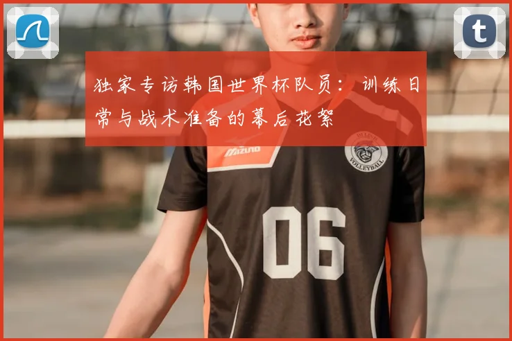 独家专访韩国世界杯队员:训练日常与战术准备的幕后花絮
