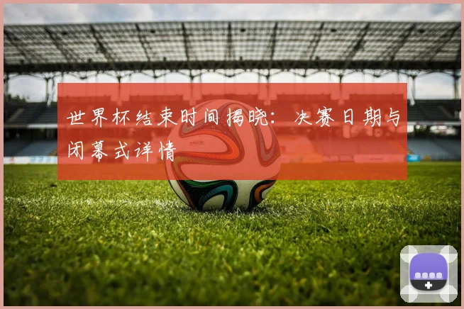 世界杯结束时间揭晓：决赛日期与闭幕式详情