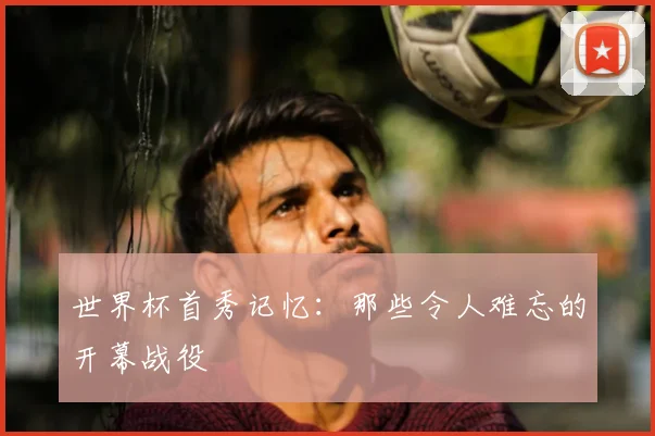 世界杯首秀记忆：那些令人难忘的开幕战役