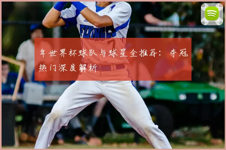 年世界杯球队与球星全推荐:夺冠热门深度解析