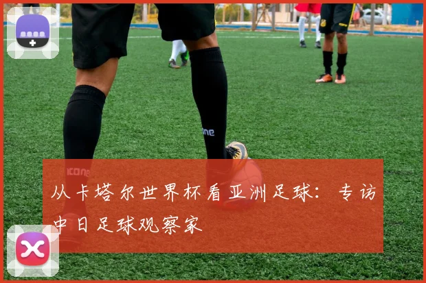 从卡塔尔世界杯看亚洲足球：专访中日足球观察家