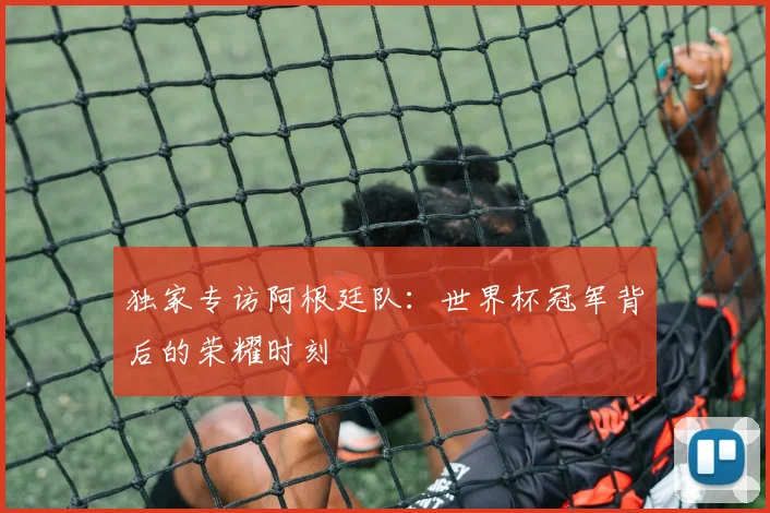 独家专访阿根廷队：世界杯冠军背后的荣耀时刻