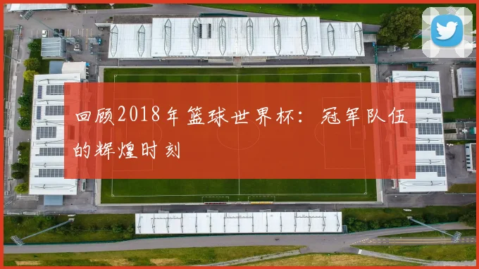 回顾2018年篮球世界杯：冠军队伍的辉煌时刻