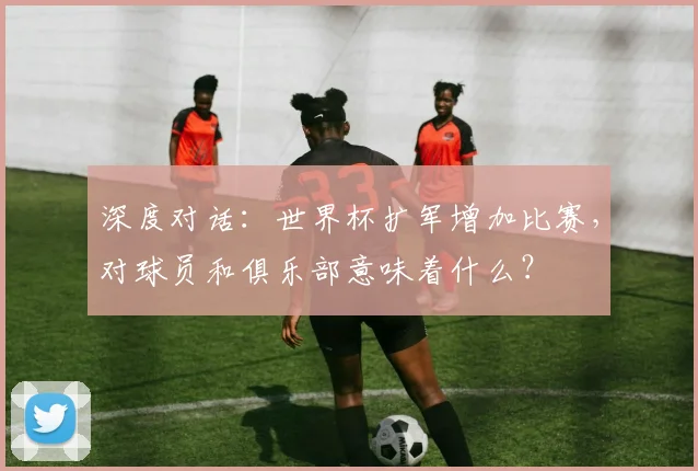 深度对话：世界杯扩军增加比赛，对球员和俱乐部意味着什么？
