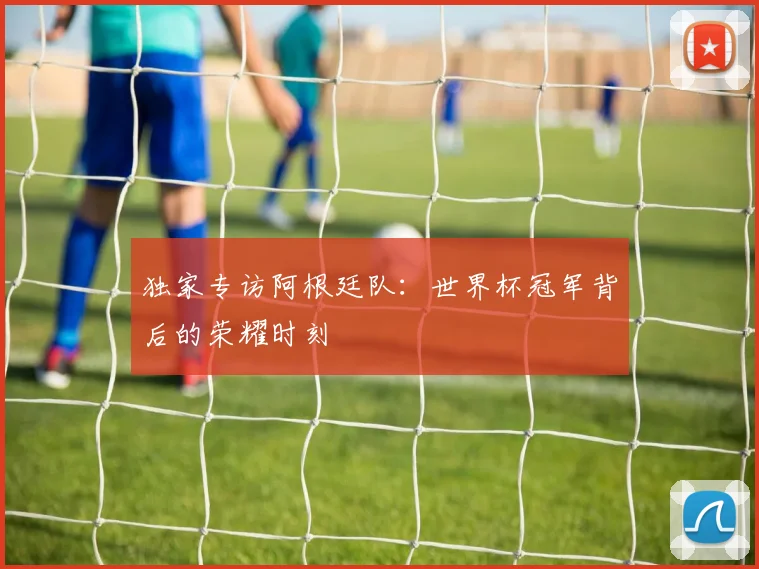 独家专访阿根廷队:世界杯冠军背后的荣耀时刻