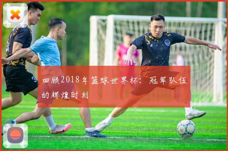 回顾2018年篮球世界杯：冠军队伍的辉煌时刻