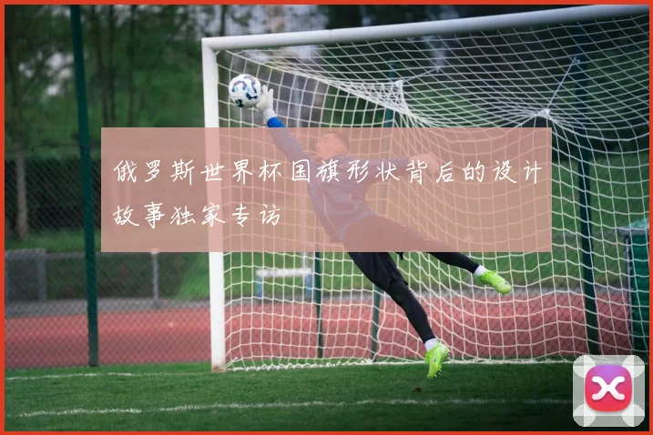 俄罗斯世界杯国旗形状背后的设计故事独家专访