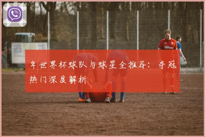 年世界杯球队与球星全推荐：夺冠热门深度解析