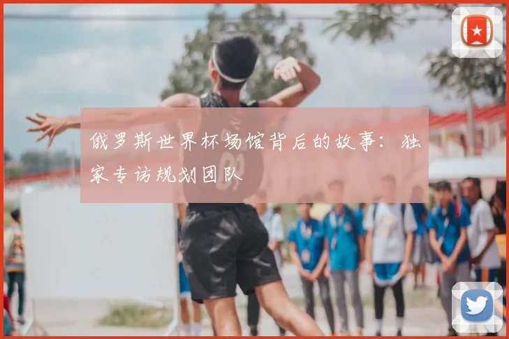 俄罗斯世界杯场馆背后的故事：独家专访规划团队