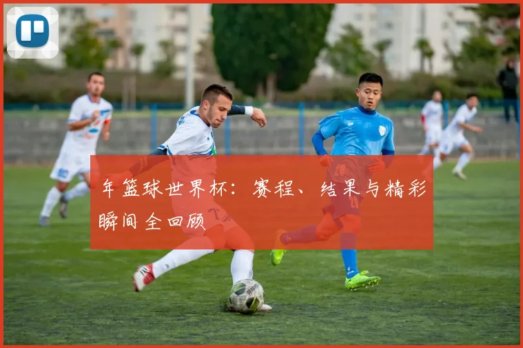 年篮球世界杯：赛程、结果与精彩瞬间全回顾