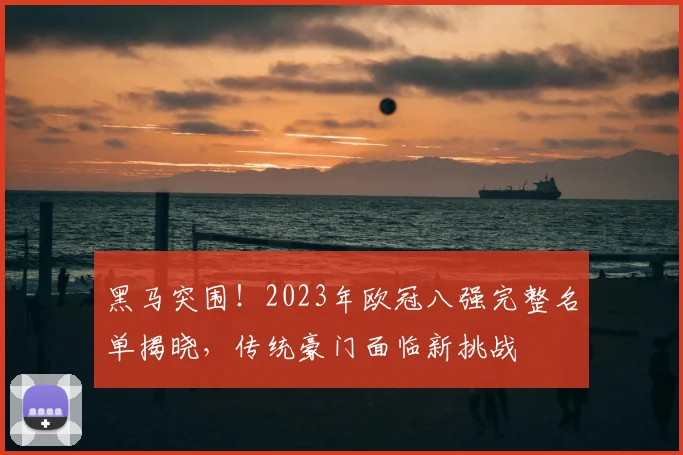 黑马突围!2023年欧冠八强完整名单揭晓,传统豪门面临新挑战