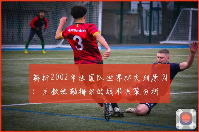 解析2002年法国队世界杯失利原因:主教练勒梅尔的战术决策分析