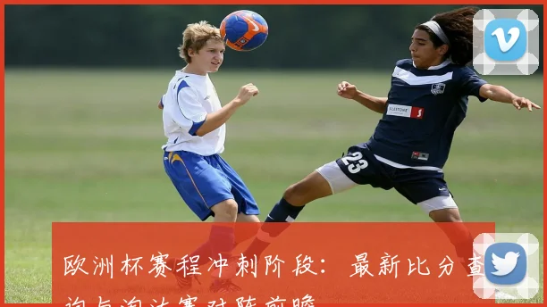 欧洲杯赛程冲刺阶段：最新比分查询与淘汰赛对阵前瞻