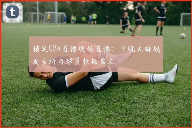 锁定CBA直播现场直播:今晚关键战局分析与球员数据盘点