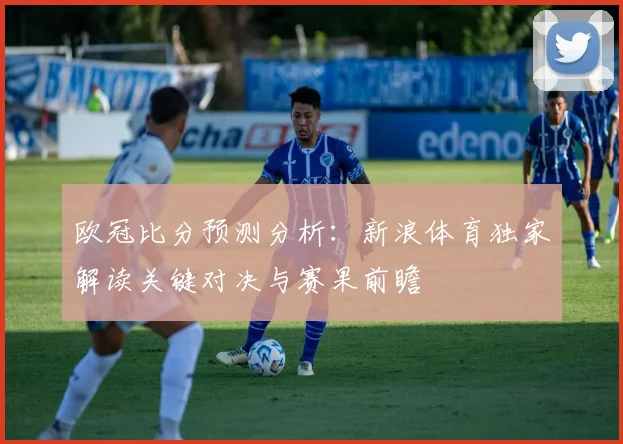 欧冠比分预测分析：新浪体育独家解读关键对决与赛果前瞻
