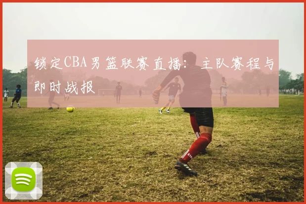 锁定CBA男篮联赛直播：主队赛程与即时战报