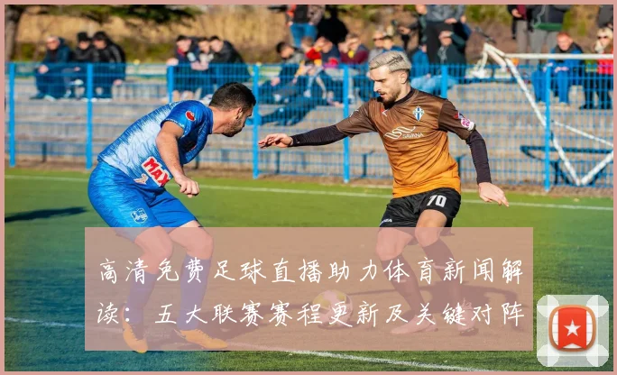 高清免费足球直播助力体育新闻解读：五大联赛赛程更新及关键对阵影响