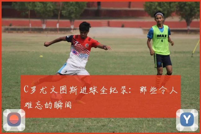 C罗尤文图斯进球全纪录：那些令人难忘的瞬间