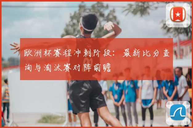 欧洲杯赛程冲刺阶段：最新比分查询与淘汰赛对阵前瞻