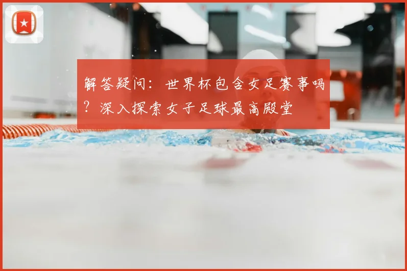 解答疑问：世界杯包含女足赛事吗？深入探索女子足球最高殿堂