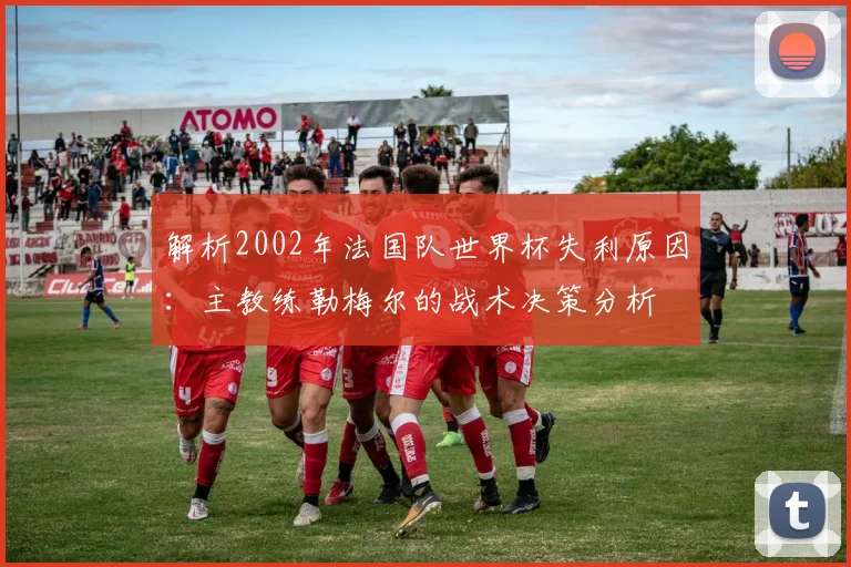解析2002年法国队世界杯失利原因:主教练勒梅尔的战术决策分析