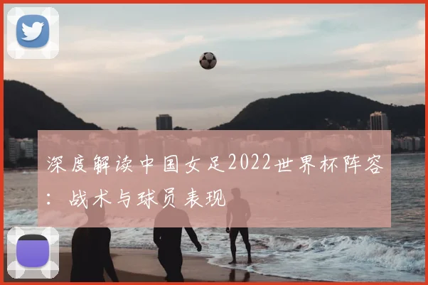 深度解读中国女足2022世界杯阵容:战术与球员表现