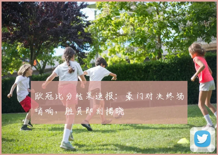 欧冠比分结果速报：豪门对决终场哨响，胜负即刻揭晓