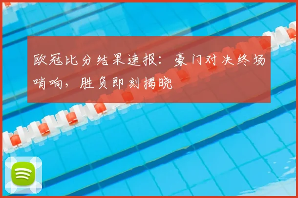 欧冠比分结果速报：豪门对决终场哨响，胜负即刻揭晓